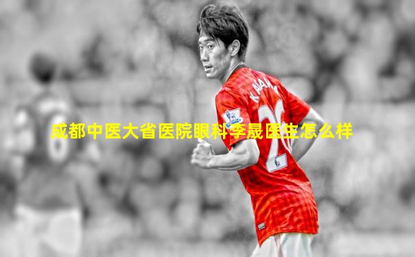 成都中医大省医院眼科李晟医生怎么样